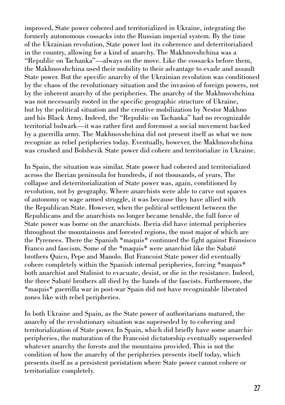 improved, State power cohered and termitorialized in Ukraine, integrating the formerly autonomous cossacks into the Russian imperial system. By the time  of the Ukrainian revolution, State power lost its coherence and detersitorialized in the country, allowing for a kind of anarchy. The Makhnovshchina was a “Republic on Tachanka”—always on the move. Like the cossacks before them, the Makhnovshchina used their mobility to their advantage to evade and assault State power. But the specific anarchy of the Ukrainian revolution was conditioned by the chaos of the revolutionary situation and the invasion of forcign powers, not by the inherent anarchy of the peripherics. The anarchy of the Makhnovshchina was not necessarily rooted in the specific geographic structure of Ukraine,  but by the political situation and the creative mobilization by Nestor Makhno and his Black Army. Indeed, the “Republic on Tachanka” had no recognizable temitorial bulwark—it was rather first and foremost a social movement backed  by a guerrilla army. The Makhnovshchina did not present itself as what we now recognize as rebel peripheries today. Eventually, however, the Makhnovshchina was erushed and Bolshevik State power did cohere and teritorialize in Ukraine.  In Spain, the situation was similar. State power had cohered and territorialized across the Therian peninsula for hundreds, if not thousands, of years. The collapse and detemitorialization of State power was, again, conditioned by revolution, not by geography. Where anarchists were able o carve out spaces. of autonomy or wage armed struggle, it was hecause they have allied with  the Republican State. However, when the political settlement between the Republicans and the anarchists no longer became tenable. the full force of State power was borne on the anarchists. Theria did have intenal peripheries throughout the mountainous and forested regions, the most major of which are the Pyrences. There the Spanish *maquis* continued the fight against F Franco and fascism. Some of the *maquis* were anarchist like the Sabaté brothers Quico, Pepe and Manolo. But Francoist State power did eventually cohere completely within the Spanish internal peripheries, forcing *madqui both anarchist and Stalinist 1o evacuate, desist, or die in the resistance. Indeed, the three Sabaté brothers all died by the hands of the fascists. Furthermore. the *maquis* guersilla war in post-war Spain did not have recognizable liberated zones like with rebel peripherics.  In both Ukraine and Spain, as the State power of authoritarians matured. the anarchy of the revolutionary situation was superseded by 1o cohering and temitorialization of State power. In Spain, which did briefly have some anarchic peripherics, the maturation of the Francoist dictatorship eventually superseded whatever anarchy the forests and the mountains provided. This is not the condition of how the anarchy of the peripherics presents itself today, which presents itself as a persistent peristatism where State power cannot cohere or temitorialize completely.  7 